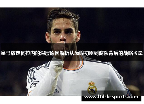 皇马放走瓦拉内的深层原因解析从巅峰功臣到离队背后的战略考量