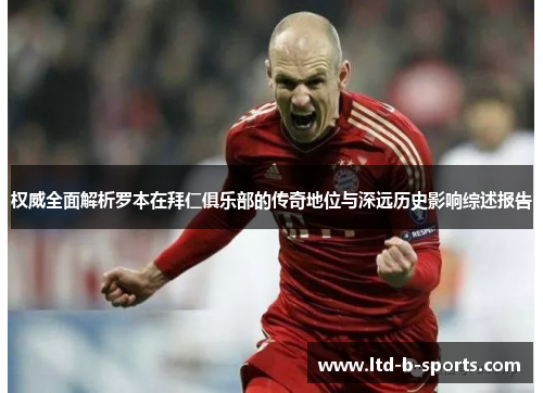 权威全面解析罗本在拜仁俱乐部的传奇地位与深远历史影响综述报告