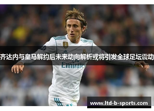 齐达内与皇马解约后未来动向解析或将引发全球足坛震动