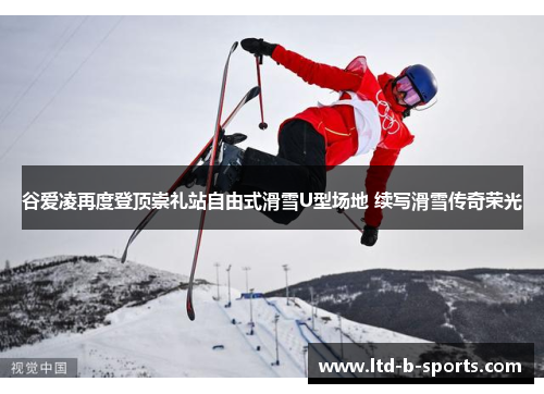 谷爱凌再度登顶崇礼站自由式滑雪U型场地 续写滑雪传奇荣光 谷爱凌再度登顶崇礼站自由式滑雪U型场地 续写滑雪传奇荣光