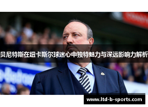 贝尼特斯在纽卡斯尔球迷心中独特魅力与深远影响力解析 贝尼特斯在纽卡斯尔球迷心中独特魅力与深远影响力解析