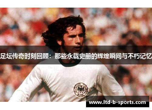 足坛传奇时刻回顾：那些永载史册的辉煌瞬间与不朽记忆
