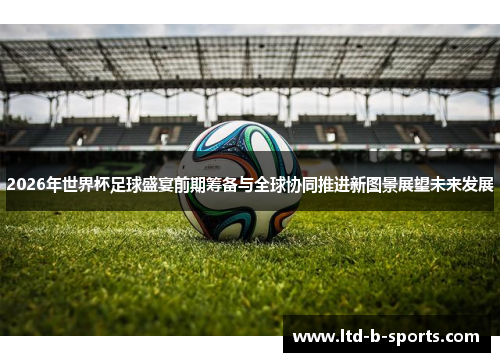 2026年世界杯足球盛宴前期筹备与全球协同推进新图景展望未来发展 2026年世界杯足球盛宴前期筹备与全球协同推进新图景展望未来发展