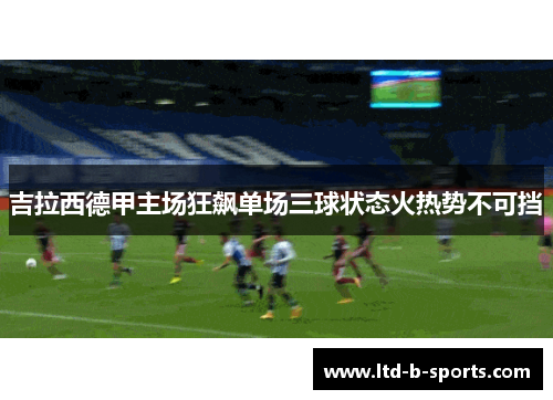 吉拉西德甲主场狂飙单场三球状态火热势不可挡