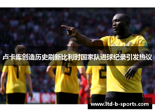 卢卡库创造历史刷新比利时国家队进球纪录引发热议 卢卡库创造历史刷新比利时国家队进球纪录引发热议