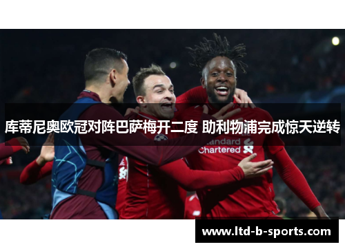 库蒂尼奥欧冠对阵巴萨梅开二度 助利物浦完成惊天逆转