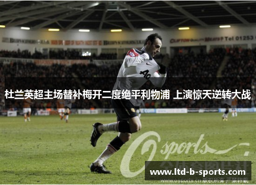 杜兰英超主场替补梅开二度绝平利物浦 上演惊天逆转大战 杜兰英超主场替补梅开二度绝平利物浦 上演惊天逆转大战