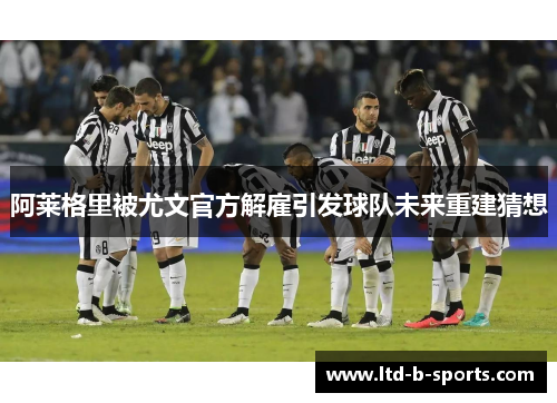 阿莱格里被尤文官方解雇引发球队未来重建猜想