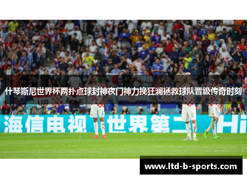 什琴斯尼世界杯两扑点球封神夜门神力挽狂澜拯救球队晋级传奇时刻